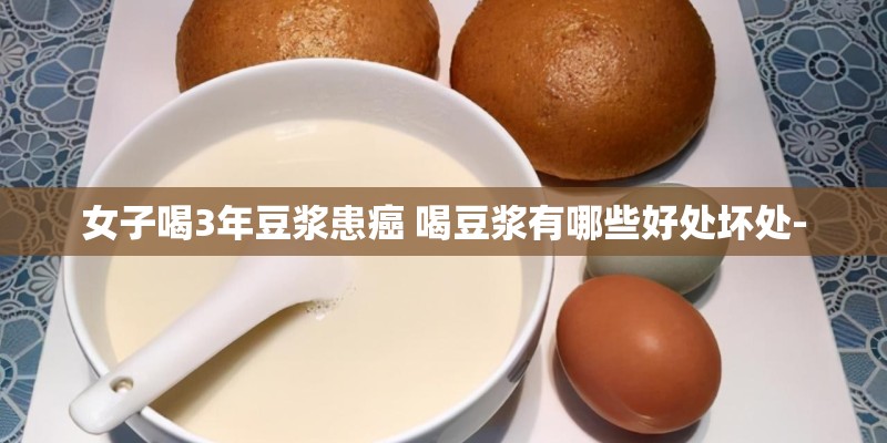 女子喝3年豆浆患癌 喝豆浆有哪些好处坏处-